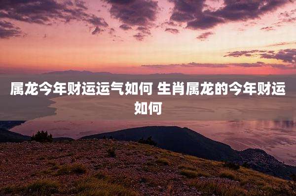属龙今年财运运气如何 生肖属龙的今年财运如何