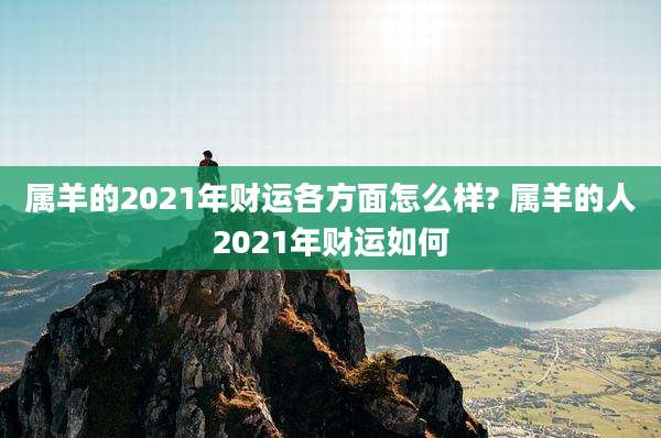 属羊的2021年财运各方面怎么样? 属羊的人2021年财运如何