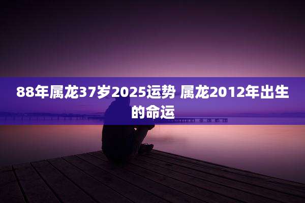 88年属龙37岁2025运势 属龙2012年出生的命运