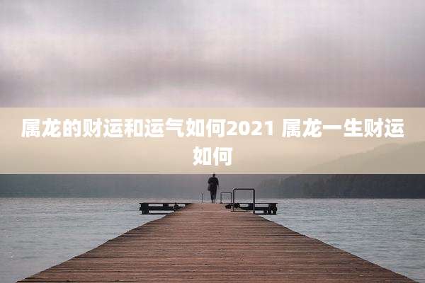 属龙的财运和运气如何2021 属龙一生财运如何