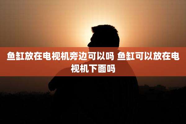 鱼缸放在电视机旁边可以吗 鱼缸可以放在电视机下面吗
