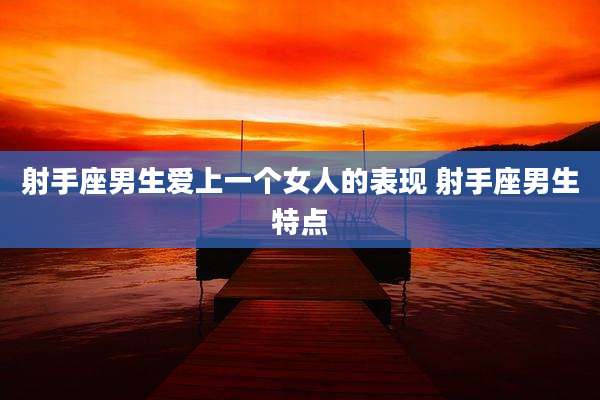 射手座男生爱上一个女人的表现 射手座男生特点