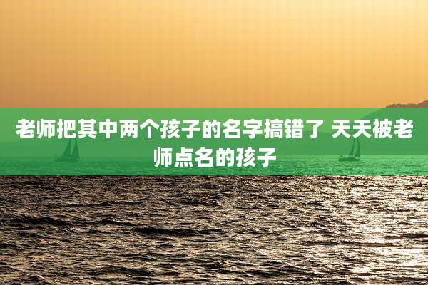 老师把其中两个孩子的名字搞错了 天天被老师点名的孩子