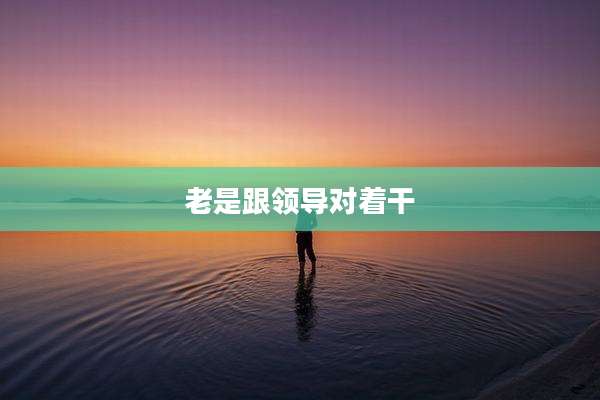 老是跟领导对着干