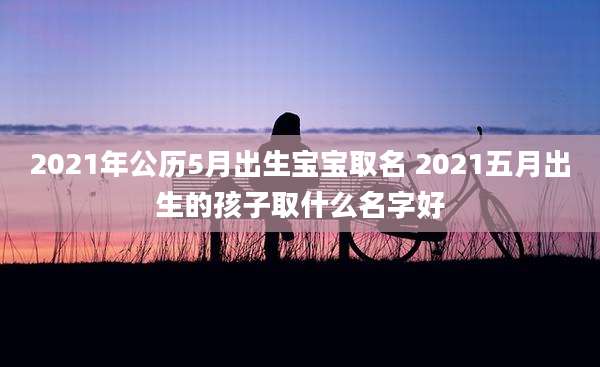 2021年公历5月出生宝宝取名 2021五月出生的孩子取什么名字好