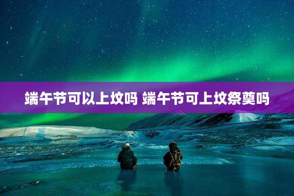 端午节可以上坟吗 端午节可上坟祭奠吗