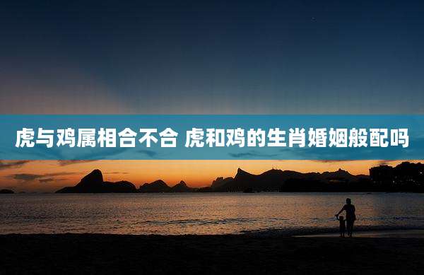 虎与鸡属相合不合 虎和鸡的生肖婚姻般配吗