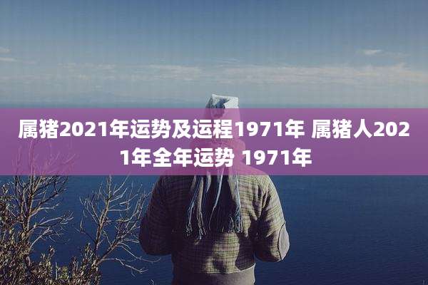 属猪2021年运势及运程1971年 属猪人2021年全年运势 1971年