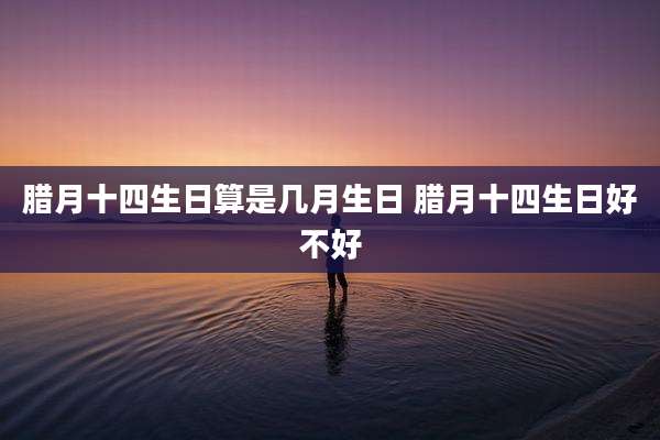 腊月十四生日算是几月生日 腊月十四生日好不好