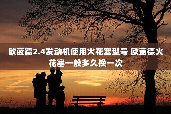 欧蓝德2.4发动机使用火花塞型号 欧蓝德火花塞一般多久换一次