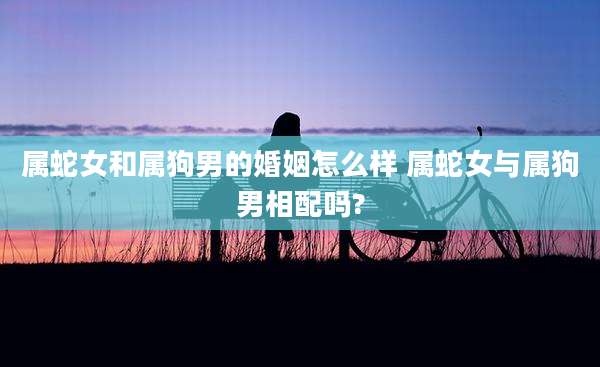 属蛇女和属狗男的婚姻怎么样 属蛇女与属狗男相配吗?
