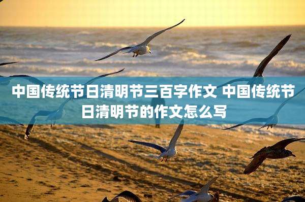 中国传统节日清明节三百字作文 中国传统节日清明节的作文怎么写