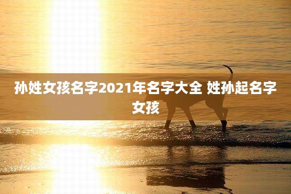 孙姓女孩名字2021年名字大全 姓孙起名字女孩
