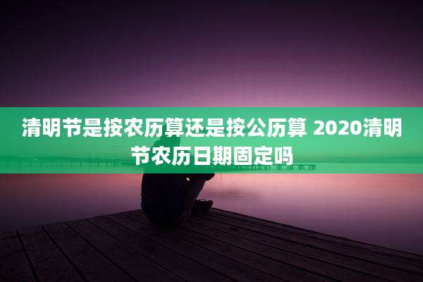 清明节是按农历算还是按公历算 2020清明节农历日期固定吗