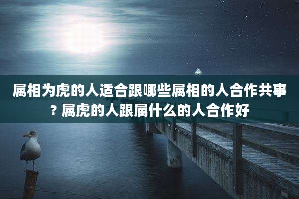 属相为虎的人适合跟哪些属相的人合作共事? 属虎的人跟属什么的人合作好