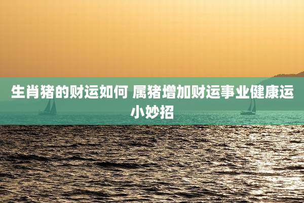 生肖猪的财运如何 属猪增加财运事业健康运小妙招