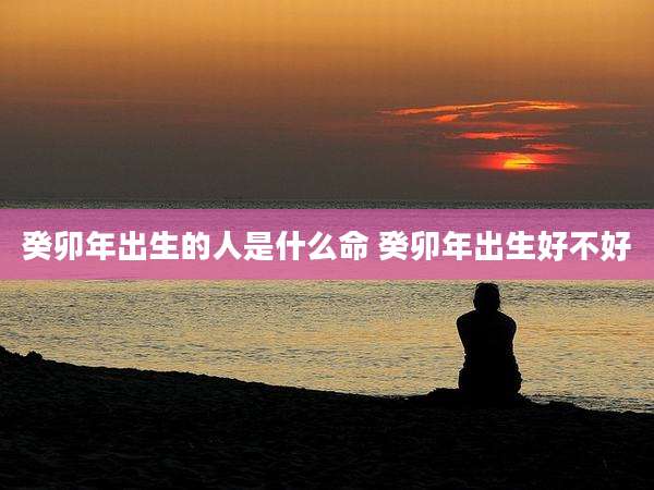 癸卯年出生的人是什么命 癸卯年出生好不好