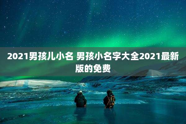 2021男孩儿小名 男孩小名字大全2021最新版的免费