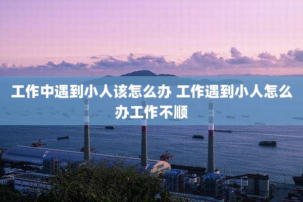 工作中遇到小人该怎么办 工作遇到小人怎么办工作不顺