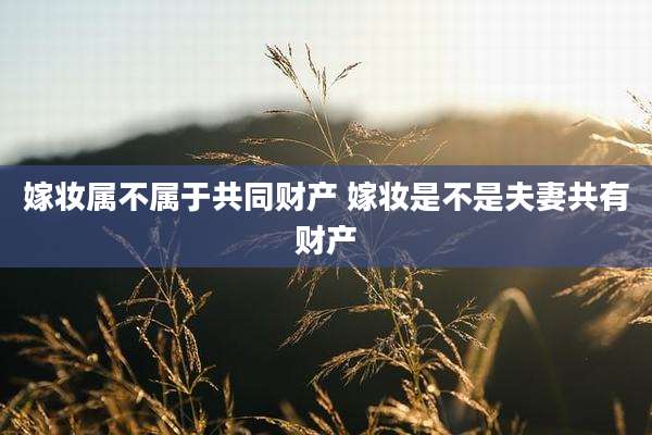 嫁妆属不属于共同财产 嫁妆是不是夫妻共有财产