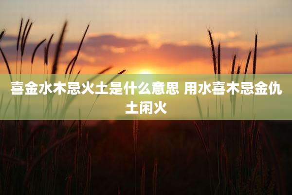 喜金水木忌火土是什么意思 用水喜木忌金仇土闲火