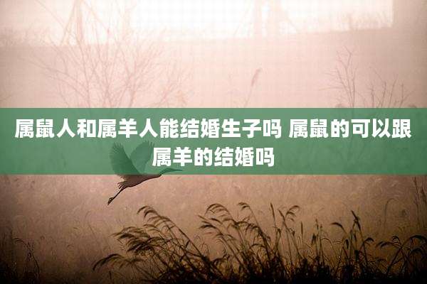 属鼠人和属羊人能结婚生子吗 属鼠的可以跟属羊的结婚吗
