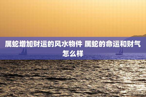 属蛇增加财运的风水物件 属蛇的命运和财气怎么样