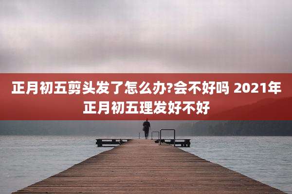正月初五剪头发了怎么办?会不好吗 2021年正月初五理发好不好
