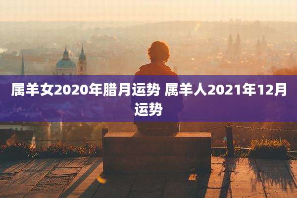 属羊女2020年腊月运势 属羊人2021年12月运势