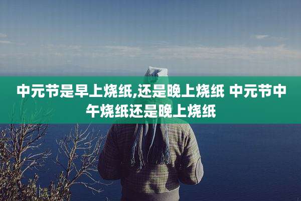 中元节是早上烧纸,还是晚上烧纸 中元节中午烧纸还是晚上烧纸