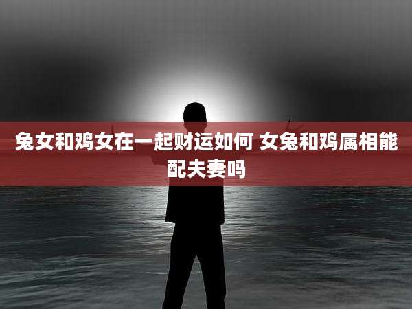 兔女和鸡女在一起财运如何 女兔和鸡属相能配夫妻吗