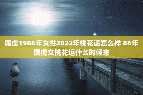 属虎1986年女性2022年桃花运怎么样 86年属虎女桃花运什么时候来