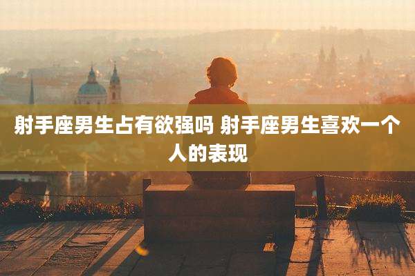 射手座男生占有欲强吗 射手座男生喜欢一个人的表现
