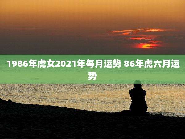 1986年虎女2021年每月运势 86年虎六月运势