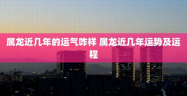 属龙近几年的运气咋样 属龙近几年运势及运程