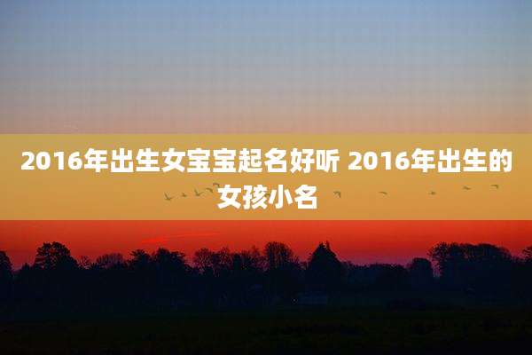 2016年出生女宝宝起名好听 2016年出生的女孩小名