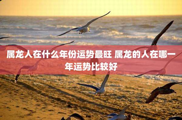 属龙人在什么年份运势最旺 属龙的人在哪一年运势比较好