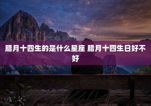 腊月十四生的是什么星座 腊月十四生日好不好