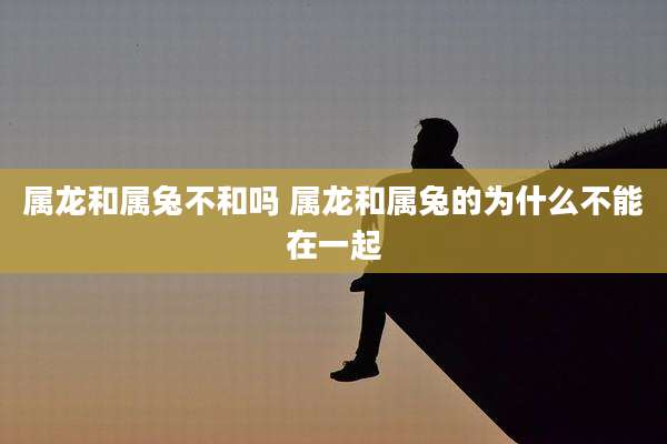 属龙和属兔不和吗 属龙和属兔的为什么不能在一起