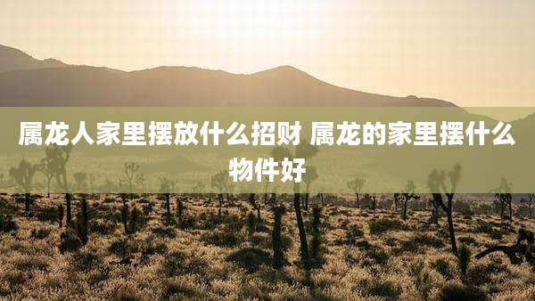 属龙人家里摆放什么招财 属龙的家里摆什么物件好
