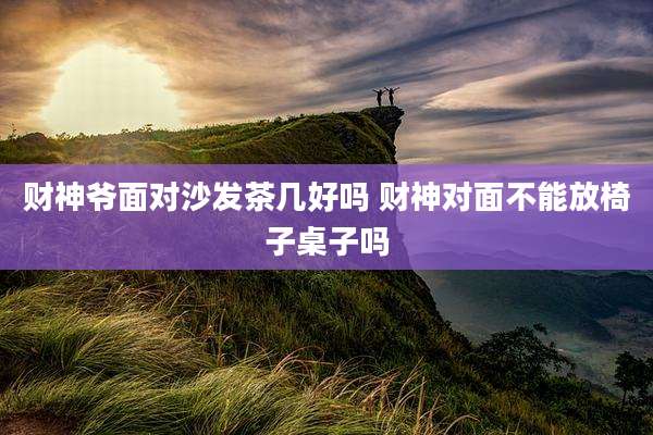 财神爷面对沙发茶几好吗 财神对面不能放椅子桌子吗