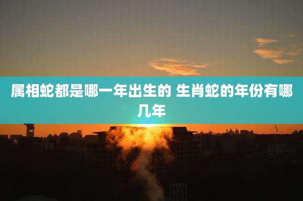 属相蛇都是哪一年出生的 生肖蛇的年份有哪几年