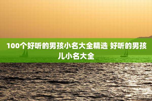 100个好听的男孩小名大全精选 好听的男孩儿小名大全