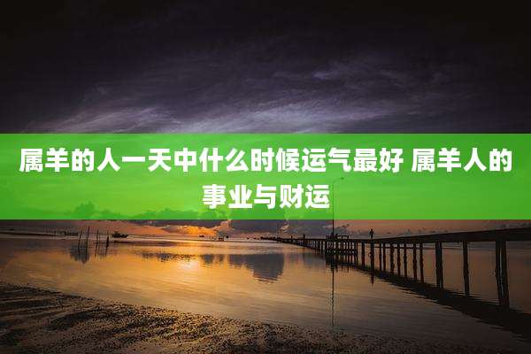 属羊的人一天中什么时候运气最好 属羊人的事业与财运