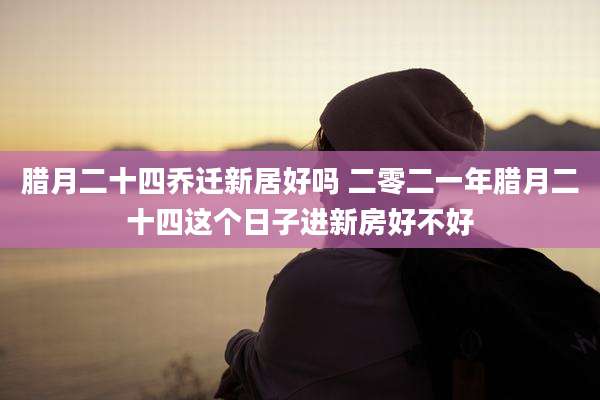 腊月二十四乔迁新居好吗 二零二一年腊月二十四这个日子进新房好不好