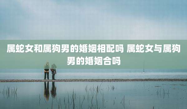 属蛇女和属狗男的婚姻相配吗 属蛇女与属狗男的婚姻合吗