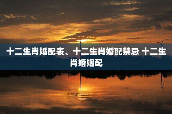 十二生肖婚配表、十二生肖婚配禁忌 十二生肖婚姻配
