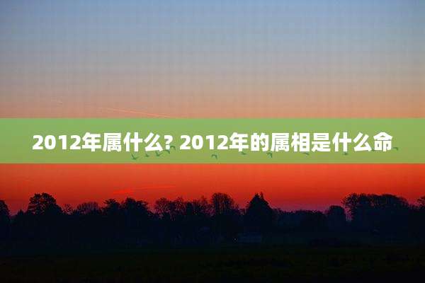 2012年属什么? 2012年的属相是什么命