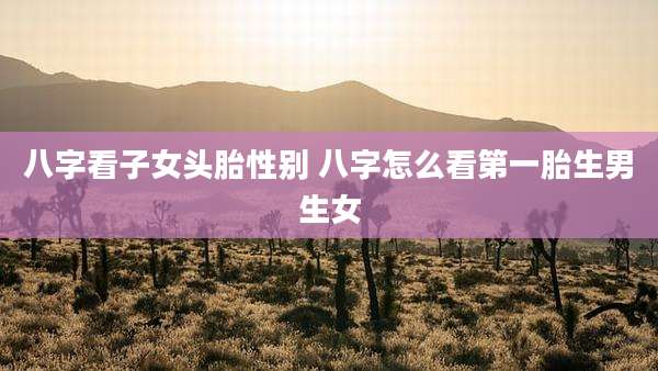 八字看子女头胎性别 八字怎么看第一胎生男生女