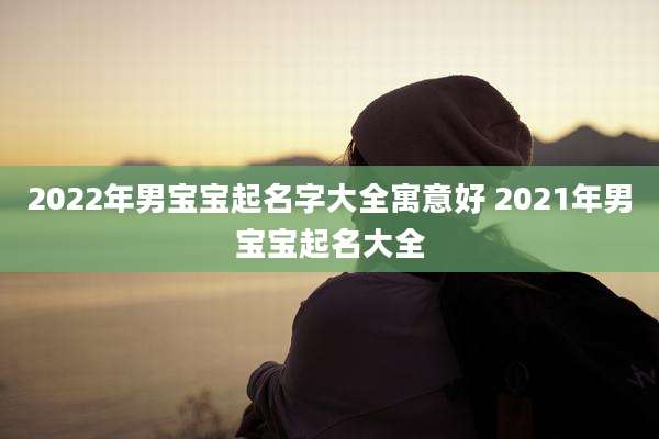 2022年男宝宝起名字大全寓意好 2021年男宝宝起名大全